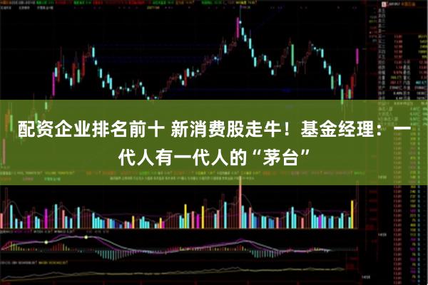 配资企业排名前十 新消费股走牛！基金经理：一代人有一代人的“茅台”