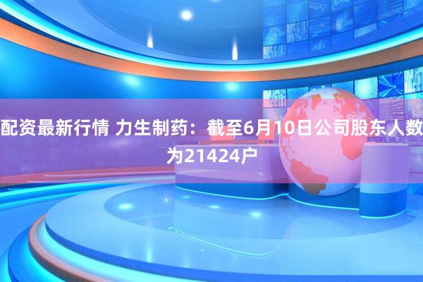 配资最新行情 力生制药：截至6月10日公司股东人数为21424户