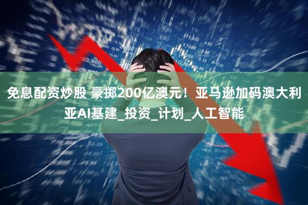 免息配资炒股 豪掷200亿澳元！亚马逊加码澳大利亚AI基建_投资_计划_人工智能
