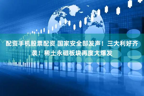 配资手机股票配资 国家安全部发声！三大利好齐袭！稀土永磁板块再度大爆发