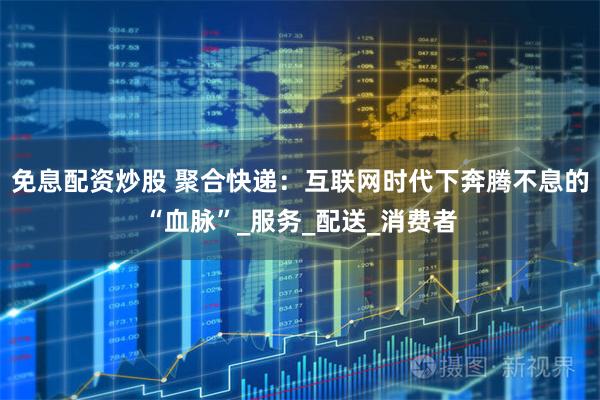 免息配资炒股 聚合快递：互联网时代下奔腾不息的“血脉”_服务_配送_消费者