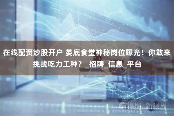 在线配资炒股开户 娄底食堂神秘岗位曝光！你敢来挑战吃力工种？_招聘_信息_平台