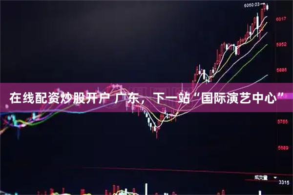 在线配资炒股开户 广东，下一站“国际演艺中心”