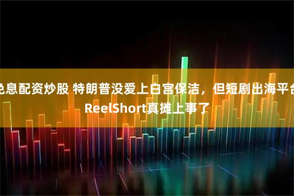 免息配资炒股 特朗普没爱上白宫保洁，但短剧出海平台ReelShort真摊上事了