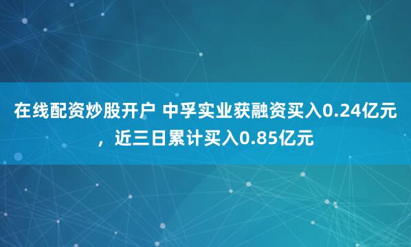 在线配资炒股开户 中孚实业获融资买入0.24亿元，近三日累计买入0.85亿元