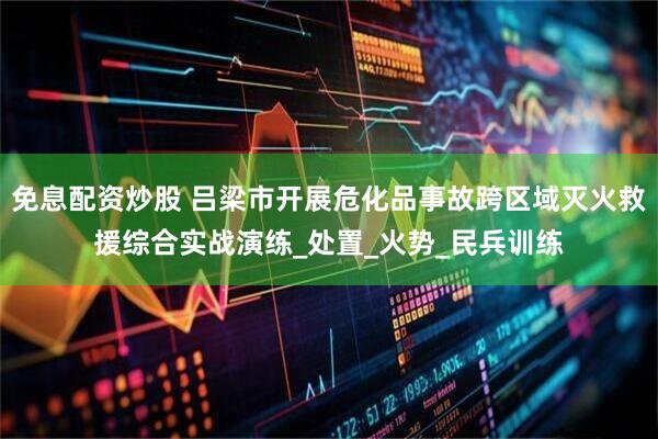 免息配资炒股 吕梁市开展危化品事故跨区域灭火救援综合实战演练_处置_火势_民兵训练