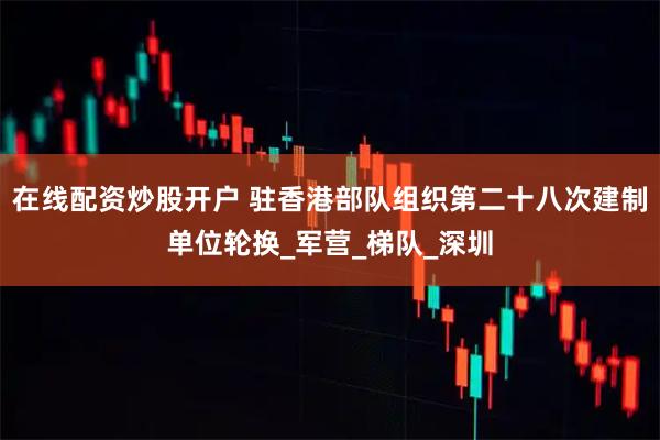 在线配资炒股开户 驻香港部队组织第二十八次建制单位轮换_军营_梯队_深圳