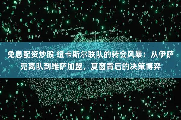 免息配资炒股 纽卡斯尔联队的转会风暴：从伊萨克离队到维萨加盟，夏窗背后的决策博弈