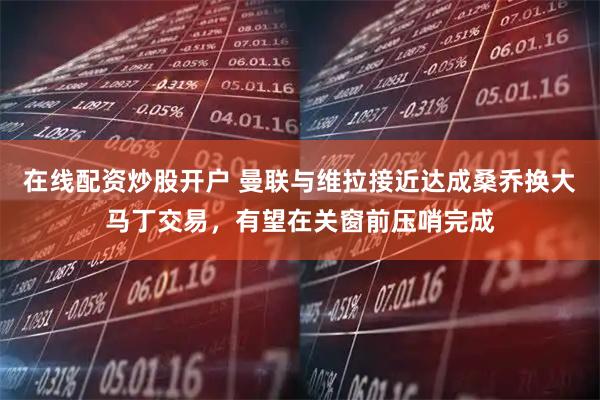 在线配资炒股开户 曼联与维拉接近达成桑乔换大马丁交易，有望在关窗前压哨完成
