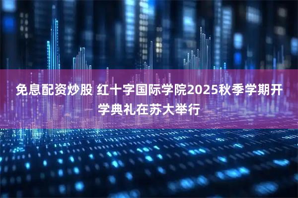 免息配资炒股 红十字国际学院2025秋季学期开学典礼在苏大举行